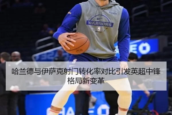 哈兰德与伊萨克射门转化率对比引发英超中锋格局新变革